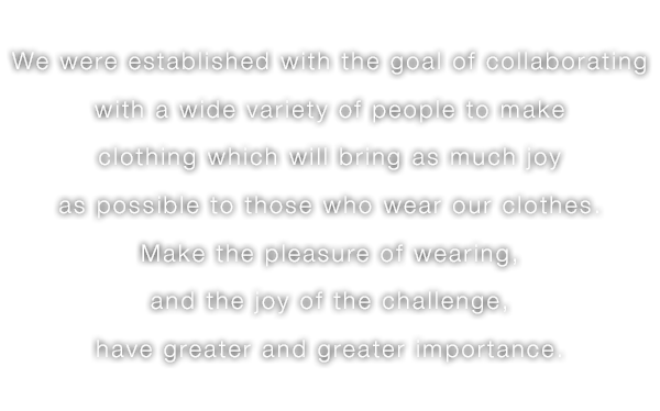 We were established with the goal of collaborating with a wide variety of people to make clothing which will bring as much joy as possible to those who wear our clothes.Make the pleasure of wearing,and the joy of the challenge, have greater and greater importance.